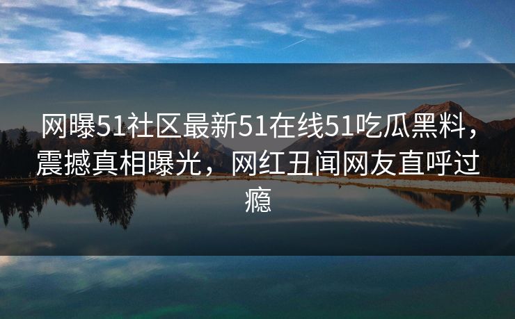 网曝51社区最新51在线51吃瓜黑料，震撼真相曝光，网红丑闻网友直呼过瘾