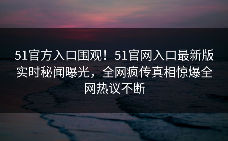 51官方入口围观！51官网入口最新版实时秘闻曝光，全网疯传真相惊爆全网热议不断