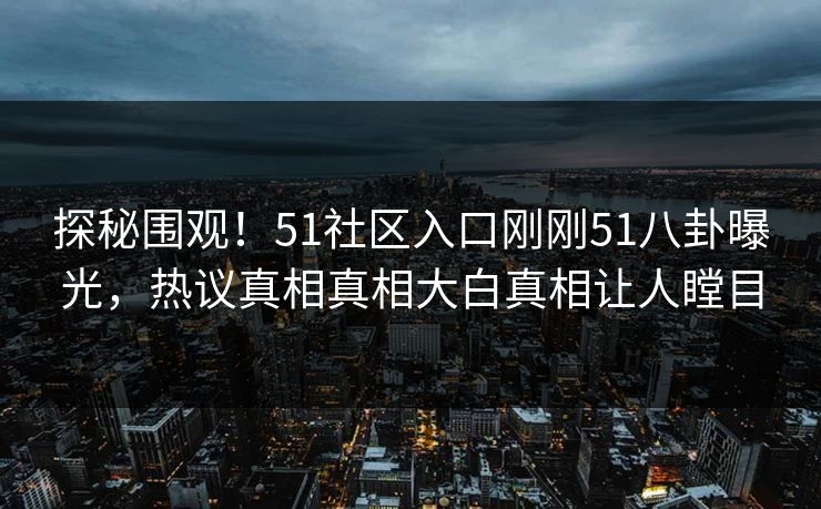 探秘围观！51社区入口刚刚51八卦曝光，热议真相真相大白真相让人瞠目