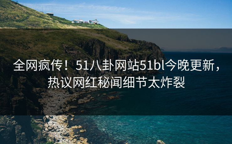 全网疯传！51八卦网站51bl今晚更新，热议网红秘闻细节太炸裂