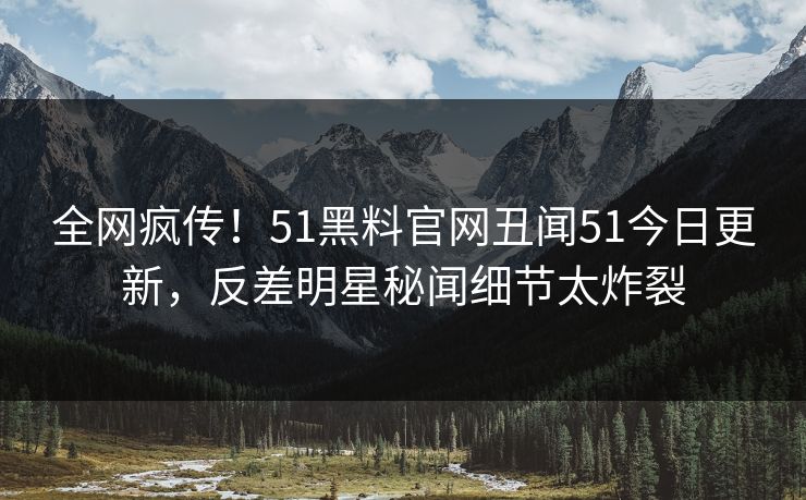 全网疯传！51黑料官网丑闻51今日更新，反差明星秘闻细节太炸裂