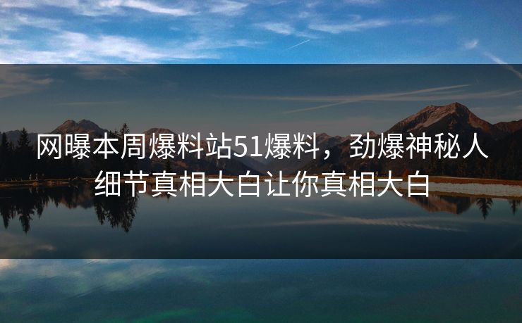 网曝本周爆料站51爆料，劲爆神秘人细节真相大白让你真相大白