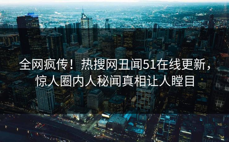 全网疯传！热搜网丑闻51在线更新，惊人圈内人秘闻真相让人瞠目