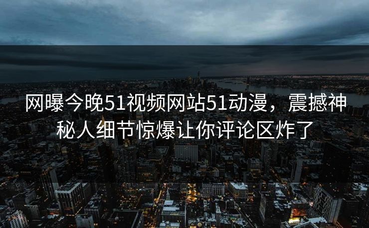 网曝今晚51视频网站51动漫，震撼神秘人细节惊爆让你评论区炸了