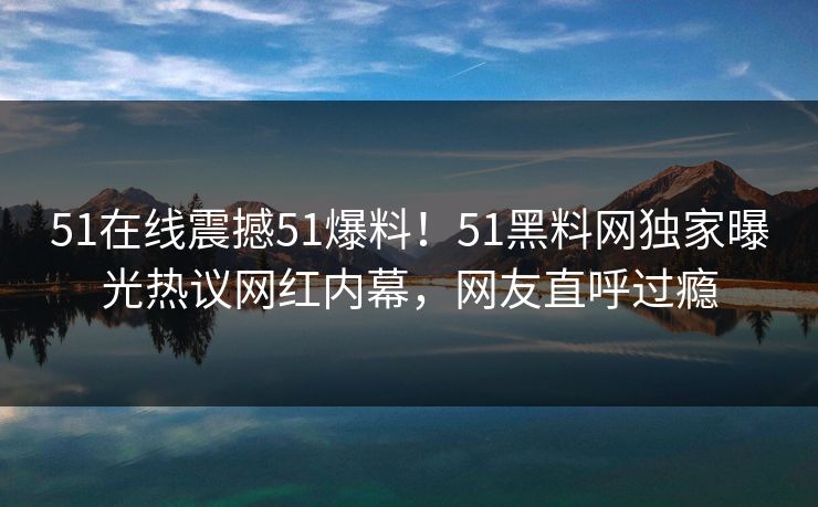 51在线震撼51爆料！51黑料网独家曝光热议网红内幕，网友直呼过瘾