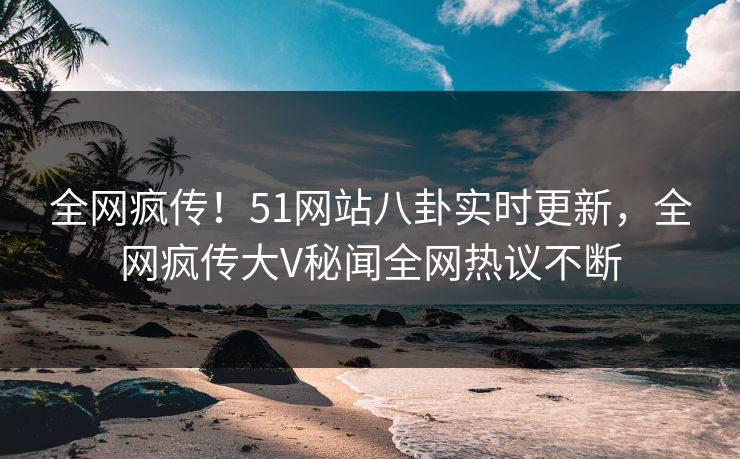 全网疯传！51网站八卦实时更新，全网疯传大V秘闻全网热议不断