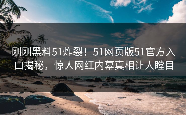 刚刚黑料51炸裂！51网页版51官方入口揭秘，惊人网红内幕真相让人瞠目