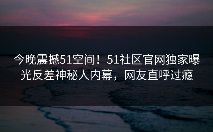 今晚震撼51空间！51社区官网独家曝光反差神秘人内幕，网友直呼过瘾