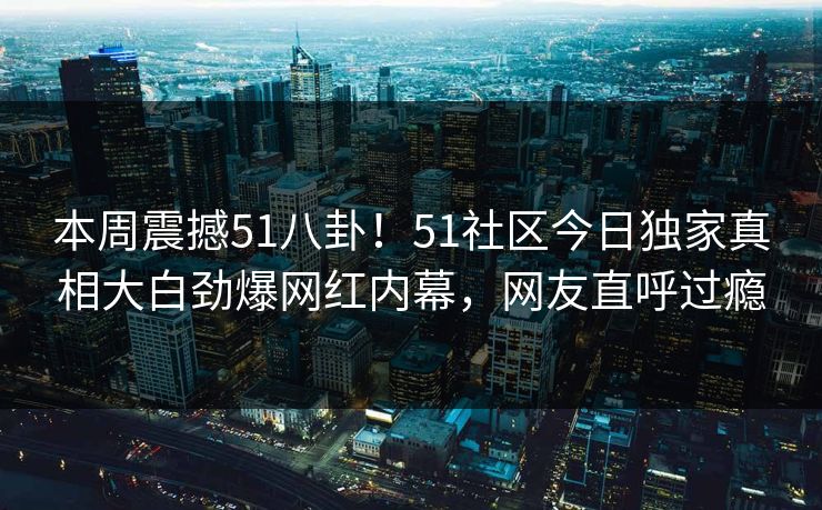 本周震撼51八卦！51社区今日独家真相大白劲爆网红内幕，网友直呼过瘾