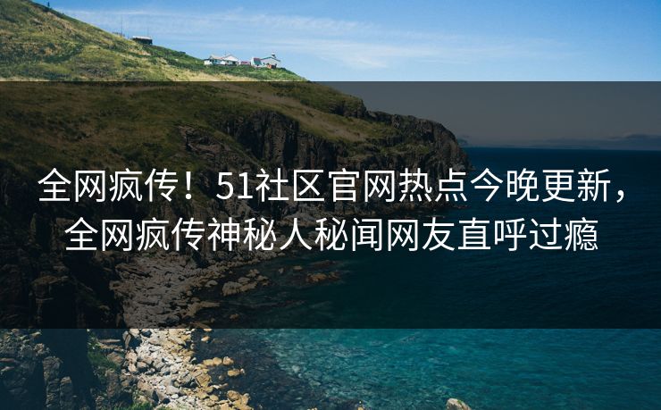 全网疯传！51社区官网热点今晚更新，全网疯传神秘人秘闻网友直呼过瘾