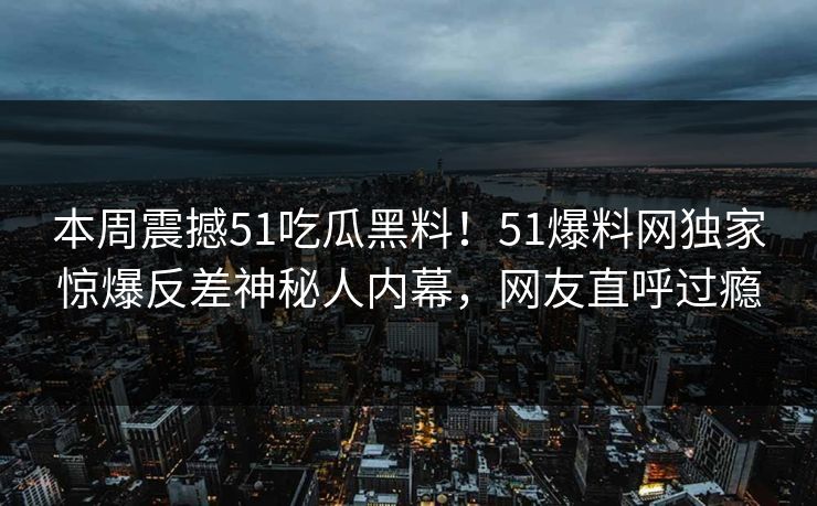 本周震撼51吃瓜黑料！51爆料网独家惊爆反差神秘人内幕，网友直呼过瘾