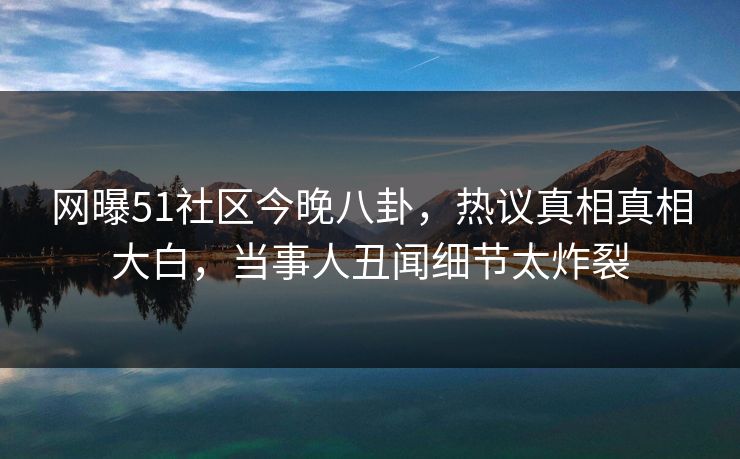 网曝51社区今晚八卦，热议真相真相大白，当事人丑闻细节太炸裂