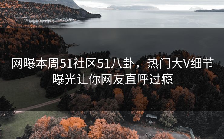 网曝本周51社区51八卦，热门大V细节曝光让你网友直呼过瘾
