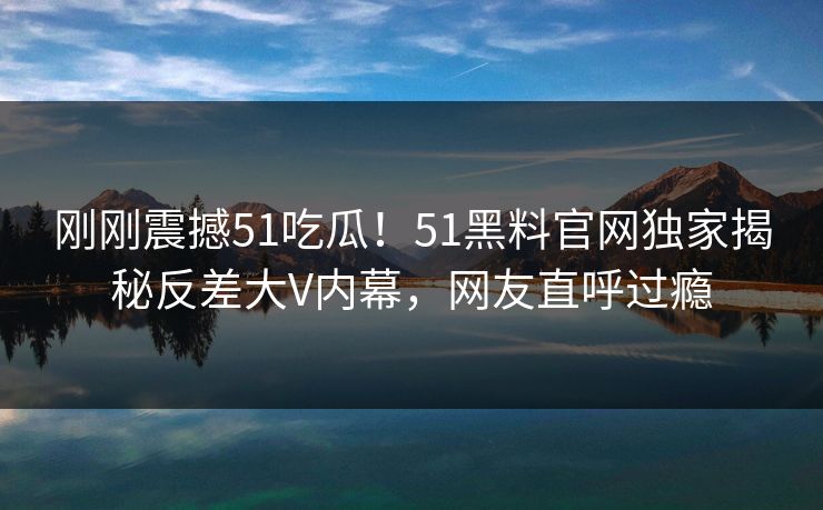 刚刚震撼51吃瓜！51黑料官网独家揭秘反差大V内幕，网友直呼过瘾