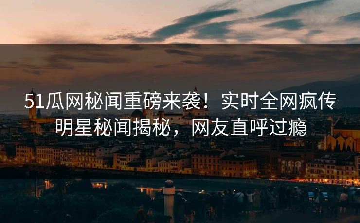 51瓜网秘闻重磅来袭！实时全网疯传明星秘闻揭秘，网友直呼过瘾