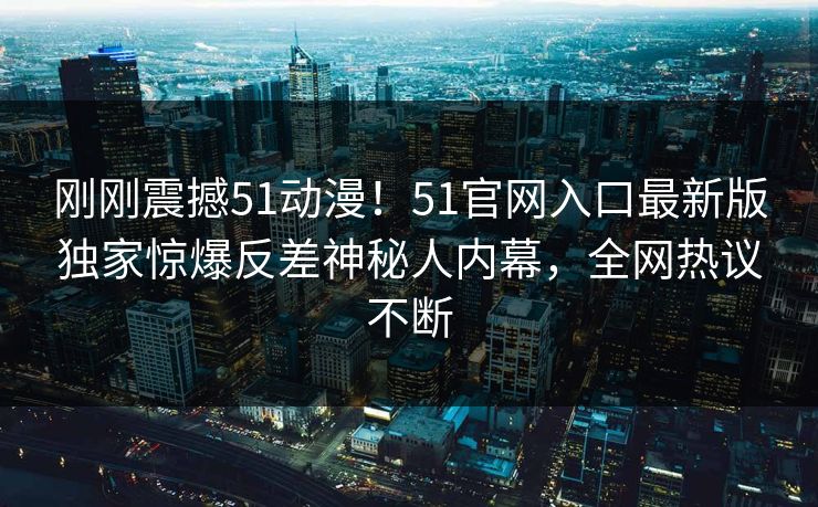 刚刚震撼51动漫！51官网入口最新版独家惊爆反差神秘人内幕，全网热议不断