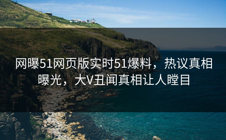 网曝51网页版实时51爆料，热议真相曝光，大V丑闻真相让人瞠目