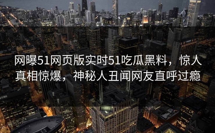 网曝51网页版实时51吃瓜黑料，惊人真相惊爆，神秘人丑闻网友直呼过瘾