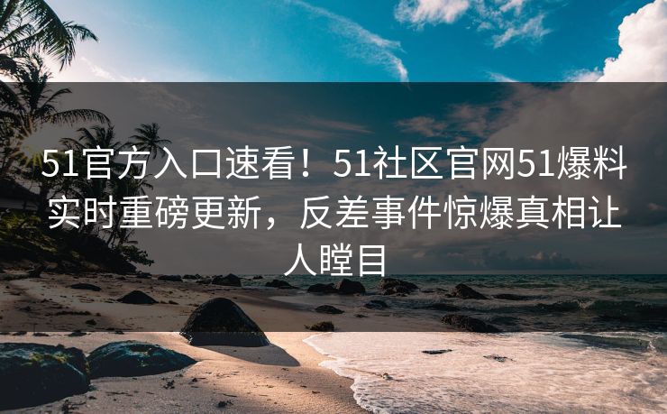 51官方入口速看！51社区官网51爆料实时重磅更新，反差事件惊爆真相让人瞠目