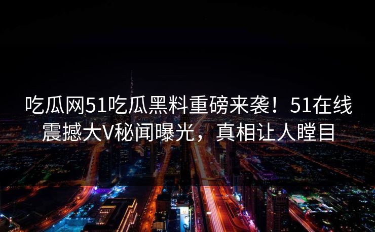 吃瓜网51吃瓜黑料重磅来袭！51在线震撼大V秘闻曝光，真相让人瞠目