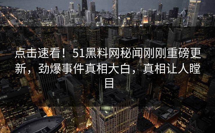 点击速看！51黑料网秘闻刚刚重磅更新，劲爆事件真相大白，真相让人瞠目