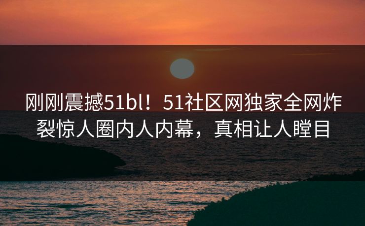 刚刚震撼51bl！51社区网独家全网炸裂惊人圈内人内幕，真相让人瞠目