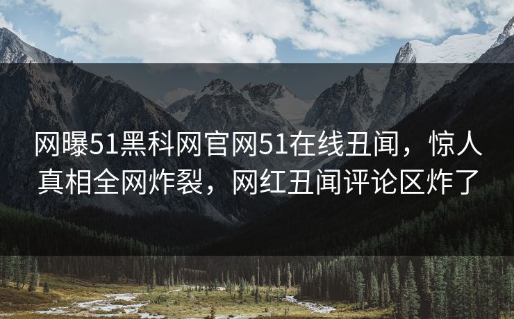 网曝51黑科网官网51在线丑闻，惊人真相全网炸裂，网红丑闻评论区炸了
