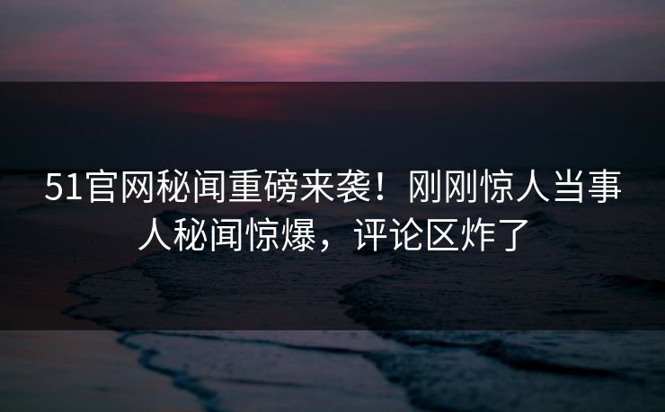 51官网秘闻重磅来袭！刚刚惊人当事人秘闻惊爆，评论区炸了