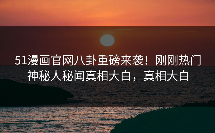 51漫画官网八卦重磅来袭！刚刚热门神秘人秘闻真相大白，真相大白