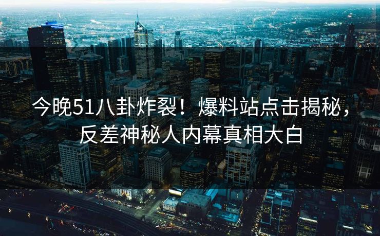 今晚51八卦炸裂！爆料站点击揭秘，反差神秘人内幕真相大白