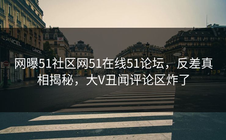 网曝51社区网51在线51论坛，反差真相揭秘，大V丑闻评论区炸了