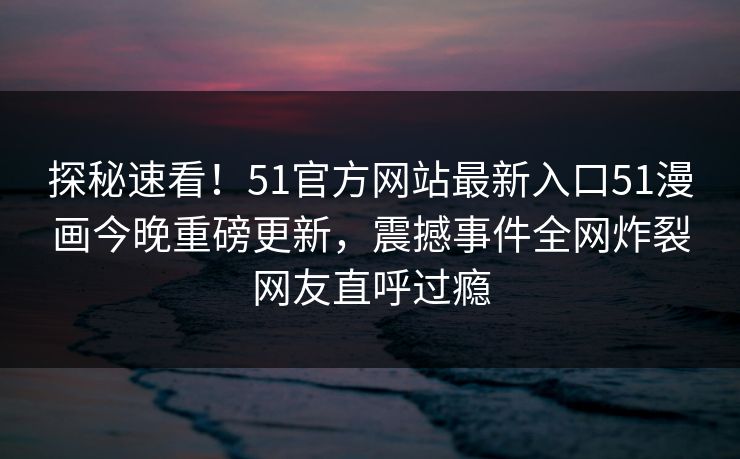 探秘速看！51官方网站最新入口51漫画今晚重磅更新，震撼事件全网炸裂网友直呼过瘾