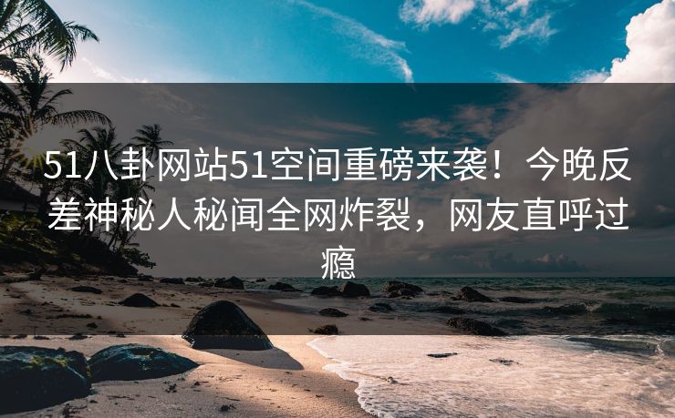 51八卦网站51空间重磅来袭！今晚反差神秘人秘闻全网炸裂，网友直呼过瘾