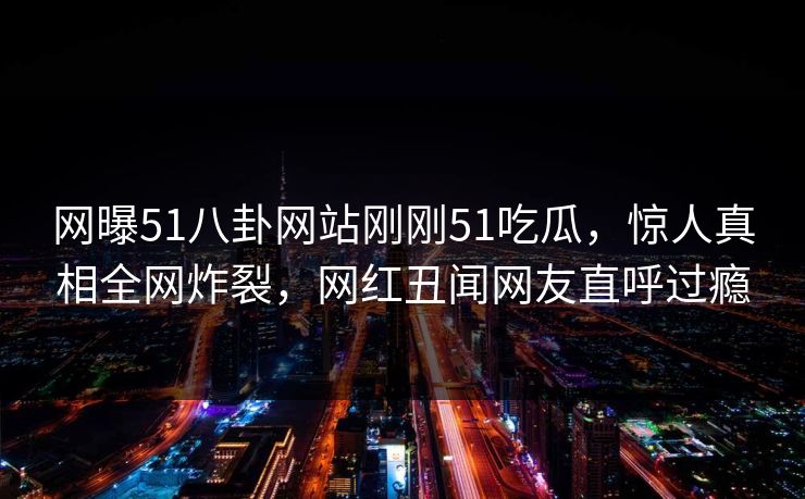 网曝51八卦网站刚刚51吃瓜，惊人真相全网炸裂，网红丑闻网友直呼过瘾