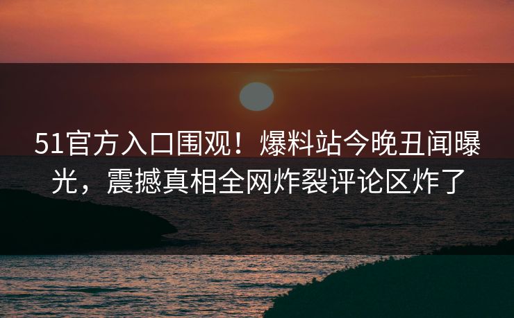 51官方入口围观！爆料站今晚丑闻曝光，震撼真相全网炸裂评论区炸了