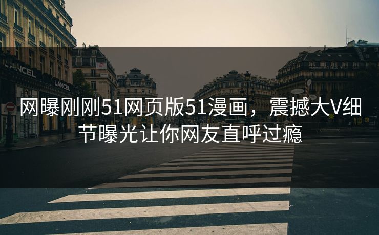 网曝刚刚51网页版51漫画，震撼大V细节曝光让你网友直呼过瘾