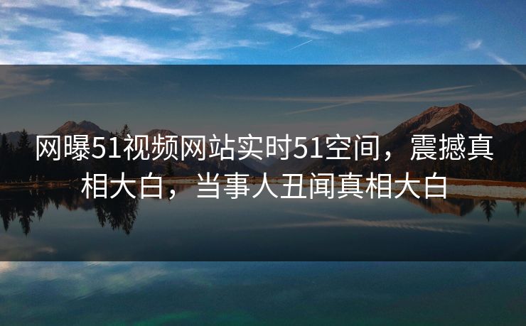 网曝51视频网站实时51空间，震撼真相大白，当事人丑闻真相大白