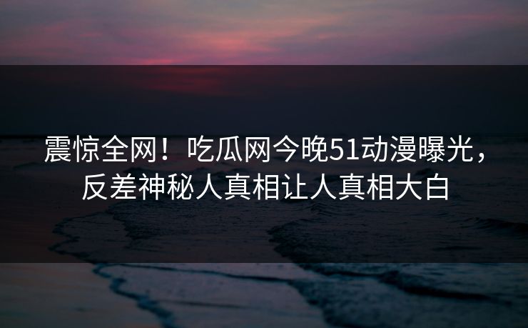 震惊全网！吃瓜网今晚51动漫曝光，反差神秘人真相让人真相大白