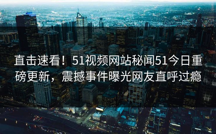 直击速看！51视频网站秘闻51今日重磅更新，震撼事件曝光网友直呼过瘾
