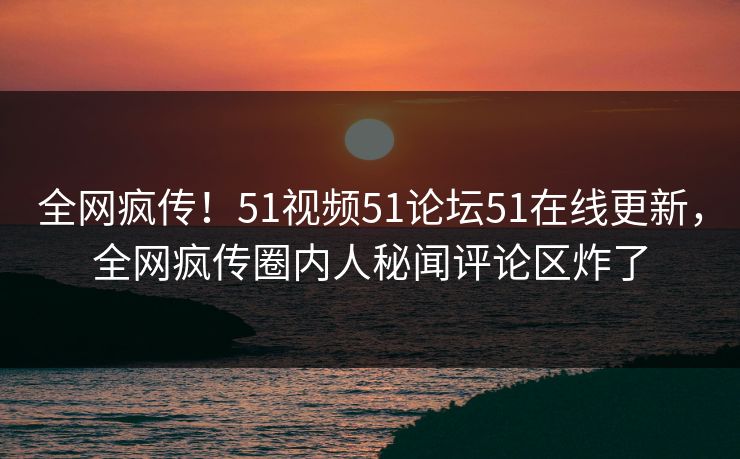 全网疯传！51视频51论坛51在线更新，全网疯传圈内人秘闻评论区炸了