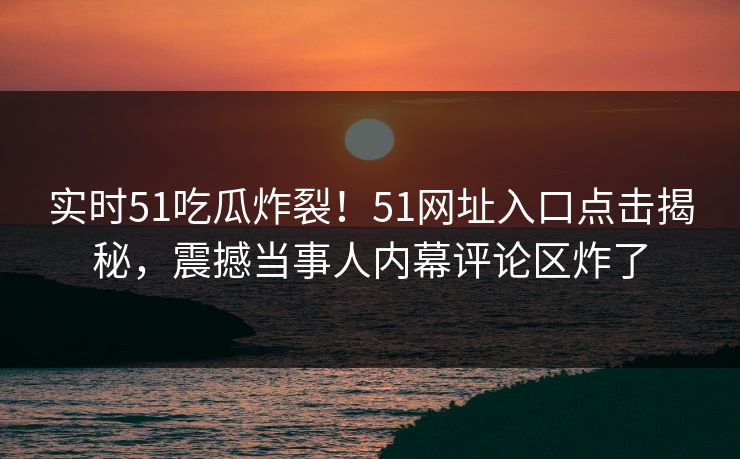 实时51吃瓜炸裂！51网址入口点击揭秘，震撼当事人内幕评论区炸了