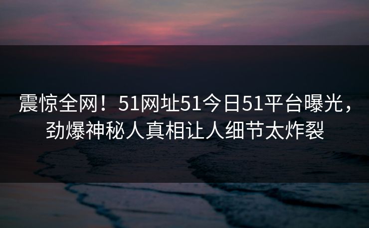 震惊全网！51网址51今日51平台曝光，劲爆神秘人真相让人细节太炸裂