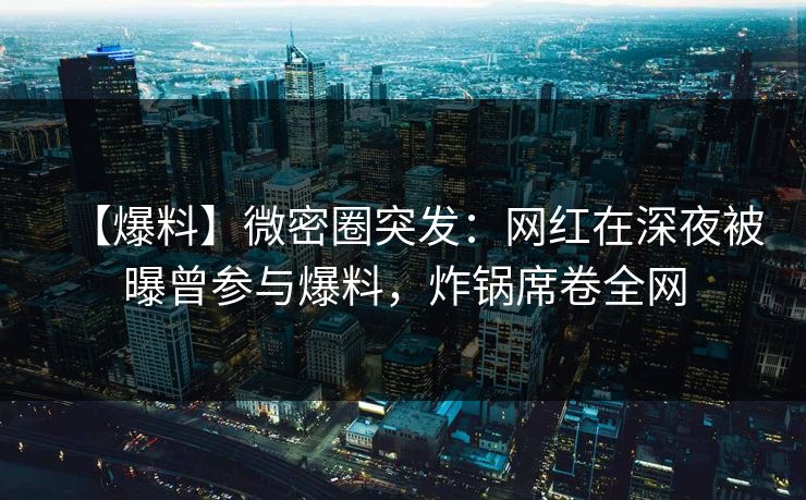 【爆料】微密圈突发：网红在深夜被曝曾参与爆料，炸锅席卷全网
