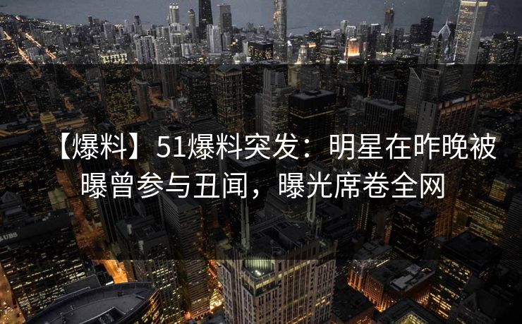 【爆料】51爆料突发：明星在昨晚被曝曾参与丑闻，曝光席卷全网