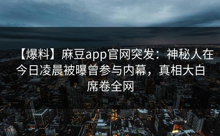【爆料】麻豆app官网突发：神秘人在今日凌晨被曝曾参与内幕，真相大白席卷全网