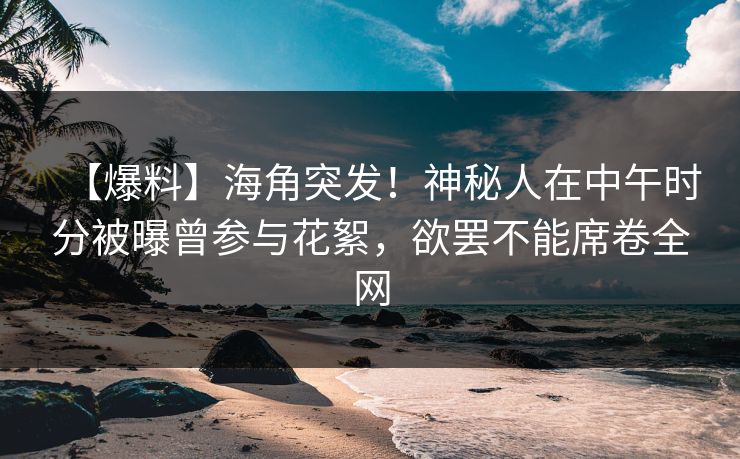 【爆料】海角突发！神秘人在中午时分被曝曾参与花絮，欲罢不能席卷全网