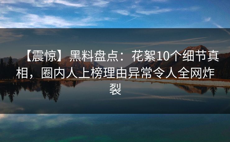 【震惊】黑料盘点：花絮10个细节真相，圈内人上榜理由异常令人全网炸裂