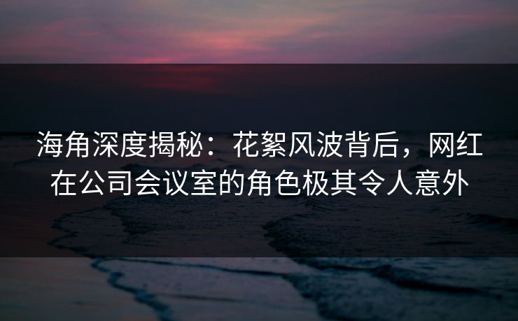 海角深度揭秘：花絮风波背后，网红在公司会议室的角色极其令人意外