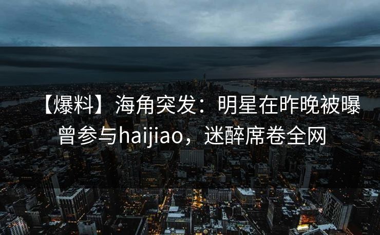 【爆料】海角突发：明星在昨晚被曝曾参与haijiao，迷醉席卷全网