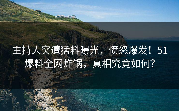 主持人突遭猛料曝光，愤怒爆发！51爆料全网炸锅，真相究竟如何？